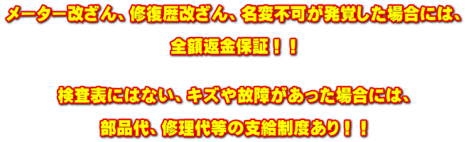 メーター改ざん、修復歴改ざん、名変不可が発覚した場合には、 全額返金保証!! 検査表にはない、キズや故障があった場合には、 部品代、修理代等の支給制度あり!!