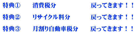 特典①　　消費税分　　　　  　戻ってきます！！  特典②　　リサイクル料分 　　　戻ってきます！！  特典③　　月割り自動車税分　　戻ってきます！！
